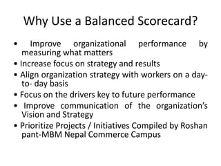 Why Use a Balanced Scorecard?
• Improve organizational performance by
measuring what matters
• Increase focus on strategy and results
• Align organization strategy with workers on a day-
to- day basis
• Focus on the drivers key to future performance
• Improve communication of the organization’s
Vision and Strategy
• Prioritize Projects / Initiatives Compiled by Roshan
pant-MBM Nepal Commerce Campus
 