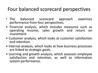 Four balanced scorecard perspectives
• The balanced scorecard approach examines
performance from four perspectives.
• Financial analysis, which includes measures such as
operating income, sales growth and return on
investment.
• Customer analysis, which looks at customer satisfaction
and retention.
• Internal analysis, which looks at how business processes
are linked to strategic goals.
• Learning and growth analysis, which assesses employee
satisfaction and retention, as well as information
system performance.
 