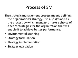 Process of SM
The strategic management process means defining
the organization’s strategy. It is also defined as
the process by which managers make a choice of
a set of strategies for the organization that will
enable it to achieve better performance.
• Environmental scanning
• Strategy formulation
• Strategy implementation
• Strategy evaluation
 