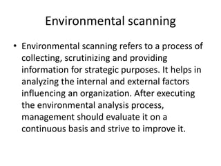 Environmental scanning
• Environmental scanning refers to a process of
collecting, scrutinizing and providing
information for strategic purposes. It helps in
analyzing the internal and external factors
influencing an organization. After executing
the environmental analysis process,
management should evaluate it on a
continuous basis and strive to improve it.
 