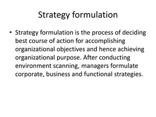 Strategy formulation
• Strategy formulation is the process of deciding
best course of action for accomplishing
organizational objectives and hence achieving
organizational purpose. After conducting
environment scanning, managers formulate
corporate, business and functional strategies.
 