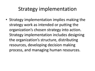 Strategy implementation
• Strategy implementation implies making the
strategy work as intended or putting the
organization’s chosen strategy into action.
Strategy implementation includes designing
the organization’s structure, distributing
resources, developing decision making
process, and managing human resources.
 