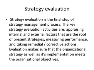 Strategy evaluation
• Strategy evaluation is the final step of
strategy management process. The key
strategy evaluation activities are: appraising
internal and external factors that are the root
of present strategies, measuring performance,
and taking remedial / corrective actions.
Evaluation makes sure that the organizational
strategy as well as it’s implementation meets
the organizational objectives.
 