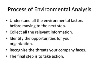 Process of Environmental Analysis
• Understand all the environmental factors
before moving to the next step.
• Collect all the relevant information.
• Identify the opportunities for your
organization.
• Recognize the threats your company faces.
• The final step is to take action.
 