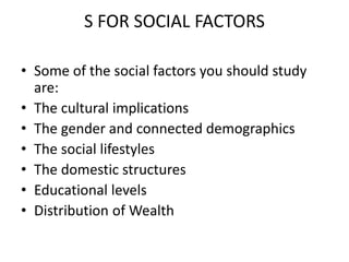 S FOR SOCIAL FACTORS
• Some of the social factors you should study
are:
• The cultural implications
• The gender and connected demographics
• The social lifestyles
• The domestic structures
• Educational levels
• Distribution of Wealth
 