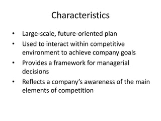 Characteristics
• Large-scale, future-oriented plan
• Used to interact within competitive
environment to achieve company goals
• Provides a framework for managerial
decisions
• Reflects a company’s awareness of the main
elements of competition
 