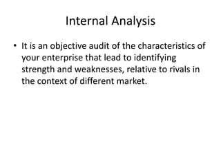 Internal Analysis
• It is an objective audit of the characteristics of
your enterprise that lead to identifying
strength and weaknesses, relative to rivals in
the context of different market.
 