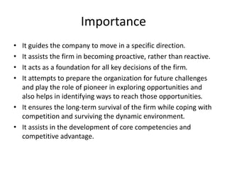 Importance
• It guides the company to move in a specific direction.
• It assists the firm in becoming proactive, rather than reactive.
• It acts as a foundation for all key decisions of the firm.
• It attempts to prepare the organization for future challenges
and play the role of pioneer in exploring opportunities and
also helps in identifying ways to reach those opportunities.
• It ensures the long-term survival of the firm while coping with
competition and surviving the dynamic environment.
• It assists in the development of core competencies and
competitive advantage.
 