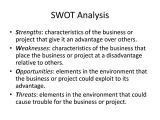 SWOT Analysis
• Strengths: characteristics of the business or
project that give it an advantage over others.
• Weaknesses: characteristics of the business that
place the business or project at a disadvantage
relative to others.
• Opportunities: elements in the environment that
the business or project could exploit to its
advantage.
• Threats: elements in the environment that could
cause trouble for the business or project.
 