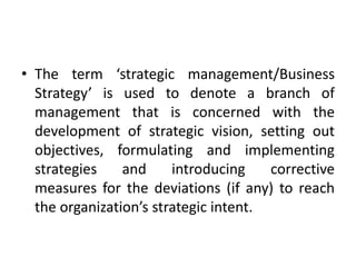 • The term ‘strategic management/Business
Strategy’ is used to denote a branch of
management that is concerned with the
development of strategic vision, setting out
objectives, formulating and implementing
strategies and introducing corrective
measures for the deviations (if any) to reach
the organization’s strategic intent.
 