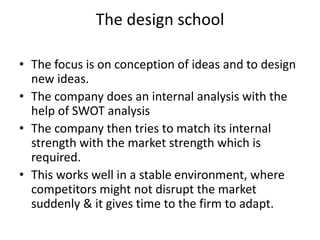 The design school
• The focus is on conception of ideas and to design
new ideas.
• The company does an internal analysis with the
help of SWOT analysis
• The company then tries to match its internal
strength with the market strength which is
required.
• This works well in a stable environment, where
competitors might not disrupt the market
suddenly & it gives time to the firm to adapt.
 