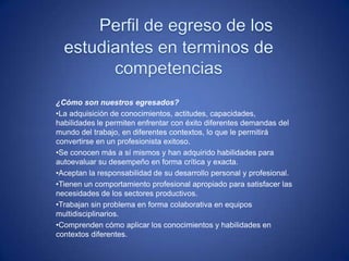 ¿Cómo son nuestros egresados?
•La adquisición de conocimientos, actitudes, capacidades,
habilidades le permiten enfrentar con éxito diferentes demandas del
mundo del trabajo, en diferentes contextos, lo que le permitirá
convertirse en un profesionista exitoso.
•Se conocen más a sí mismos y han adquirido habilidades para
autoevaluar su desempeño en forma crítica y exacta.
•Aceptan la responsabilidad de su desarrollo personal y profesional.
•Tienen un comportamiento profesional apropiado para satisfacer las
necesidades de los sectores productivos.
•Trabajan sin problema en forma colaborativa en equipos
multidisciplinarios.
•Comprenden cómo aplicar los conocimientos y habilidades en
contextos diferentes.
 
