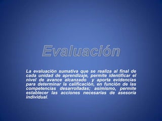 La evaluación sumativa que se realiza al final de
cada unidad de aprendizaje, permite identificar el
nivel de avance alcanzado y aporta evidencias
para determinar la calificación, en función de las
competencias desarrolladas; asimismo, permite
establecer las acciones necesarias de asesoría
individual.
 