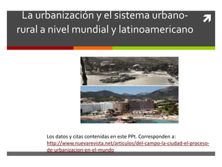 La urbanización y el sistema urbano-
rural a nivel mundial y latinoamericano
Los datos y citas contenidas en este PPt. Corresponden a:
http://www.nuevarevista.net/articulos/del-campo-la-ciudad-el-proceso-
de-urbanizacion-en-el-mundo
 