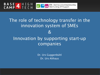The role of technology transfer in the
     innovation system of SMEs
                  &
 Innovation by supporting start-up
              companies

             Dr. Urs Guggenbühl
               Dr. Urs Althaus




                                         1
 
