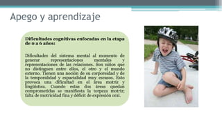 Apego y aprendizaje
Dificultades cognitivas enfocadas en la etapa
de 0 a 6 años:
Dificultades del sistema mental al momento de
generar representaciones mentales y
representaciones de las relaciones. Son niños que
no distinguen entre ellos, el otro y el mundo
externo. Tienen una noción de su corporeidad y de
la temporalidad y espacialidad muy escasos. Esto
provoca una dificultad en el área motriz y
lingüística. Cuando estas dos áreas quedan
comprometidas se manifiesta la torpeza motriz;
falta de motricidad fina y déficit de expresión oral.
 
