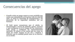 Consecuencias del apego
• Cuando existe un apego seguro es muy probable que
exista una estimulación en el primer año de vida del
niño, se inicia la capacidad de mentalización y de
desarrollo de la capacidad simbólica del ser
humano.
• El bebé posee sensaciones que el adulto va
interpretando a través de palabras, gestos, acciones
y que configuran en él el campo de las emociones,
estas pasan a configurar las representaciones
mentales. El infante se da cuenta que las cosas no
dejan de existir aunque no las vea y empieza a
entender que la realidad puede estar en su interior,
en su mente.
 