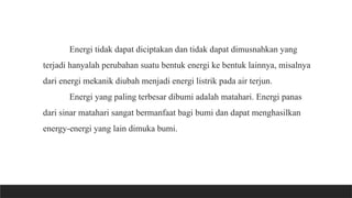 Energi tidak dapat diciptakan dan tidak dapat dimusnahkan yang
terjadi hanyalah perubahan suatu bentuk energi ke bentuk lainnya, misalnya
dari energi mekanik diubah menjadi energi listrik pada air terjun.
Energi yang paling terbesar dibumi adalah matahari. Energi panas
dari sinar matahari sangat bermanfaat bagi bumi dan dapat menghasilkan
energy-energi yang lain dimuka bumi.
 