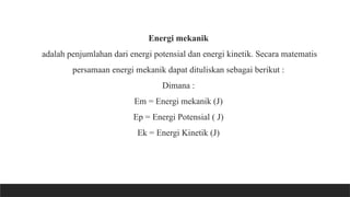 Energi mekanik
adalah penjumlahan dari energi potensial dan energi kinetik. Secara matematis
persamaan energi mekanik dapat dituliskan sebagai berikut :
Dimana :
Em = Energi mekanik (J)
Ep = Energi Potensial ( J)
Ek = Energi Kinetik (J)
 