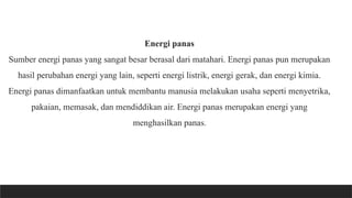 Energi panas
Sumber energi panas yang sangat besar berasal dari matahari. Energi panas pun merupakan
hasil perubahan energi yang lain, seperti energi listrik, energi gerak, dan energi kimia.
Energi panas dimanfaatkan untuk membantu manusia melakukan usaha seperti menyetrika,
pakaian, memasak, dan mendiddikan air. Energi panas merupakan energi yang
menghasilkan panas.
 