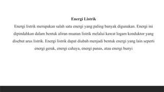 Energi Listrik
Energi listrik merupakan salah satu energi yang paling banyak digunakan. Energi ini
dipindahkan dalam bentuk aliran muatan listrik melalui kawat logam konduktor yang
disebut arus listrik. Energi listrik dapat diubah menjadi bentuk energi yang lain seperti
energi gerak, energi cahaya, energi panas, atau energi bunyi
 