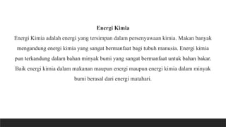 Energi Kimia
Energi Kimia adalah energi yang tersimpan dalam persenyawaan kimia. Makan banyak
mengandung energi kimia yang sangat bermanfaat bagi tubuh manusia. Energi kimia
pun terkandung dalam bahan minyak bumi yang sangat bermanfaat untuk bahan bakar.
Baik energi kimia dalam makanan maupun energi maupun energi kimia dalam minyak
bumi berasal dari energi matahari.
 