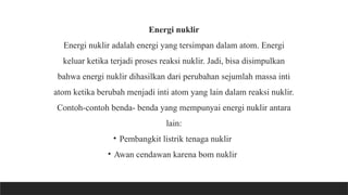 Energi nuklir
Energi nuklir adalah energi yang tersimpan dalam atom. Energi
keluar ketika terjadi proses reaksi nuklir. Jadi, bisa disimpulkan
bahwa energi nuklir dihasilkan dari perubahan sejumlah massa inti
atom ketika berubah menjadi inti atom yang lain dalam reaksi nuklir.
Contoh-contoh benda- benda yang mempunyai energi nuklir antara
lain:
• Pembangkit listrik tenaga nuklir
• Awan cendawan karena bom nuklir
 