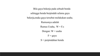 Bila gaya bekerja pada sebuah benda
sehingga benda berpindah selama gaya
bekerja,maka gaya tersebut melakukan usaha.
Rumusnya adalah
Rumus Usaha, W = F.s
Dengan: W = usaha
F = gaya
S = perpindahan benda
 
