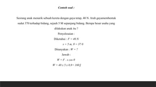 Contoh soal :
Seorang anak menarik sebuah kereta dengan gaya tetap, 40 N. Arah gayamembentuk
sudut 370 terhadap bidang, sejauh 5 M sepanjang bidang. Berapa besar usaha yang
dilakukan anak itu ?
Penyelesaian :
Diketahui : F = 40 N
s = 5 m, θ = 37 0
Ditanyakan : W = ?
Jawab :
W = F . s cos θ
W = 40 x 5 x 0,8= 160 J
 