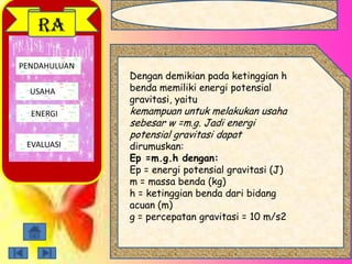 PENDAHULUAN
USAHA
ENERGI
EVALUASI
RA
Dengan demikian pada ketinggian h
benda memiliki energi potensial
gravitasi, yaitu
kemampuan untuk melakukan usaha
sebesar w =m.g. Jadi energi
potensial gravitasi dapat
dirumuskan:
Ep =m.g.h dengan:
Ep = energi potensial gravitasi (J)
m = massa benda (kg)
h = ketinggian benda dari bidang
acuan (m)
g = percepatan gravitasi = 10 m/s2
 