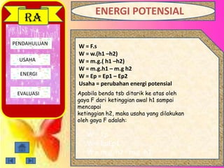 PENDAHULUAN
USAHA
ENERGI
EVALUASI
RA
W = F.s
W = w.(h1 –h2)
W = m.g.( h1 –h2)
W = m.g.h1 – m.g h2
W = Ep = Ep1 – Ep2
Usaha = perubahan energi potensial
Apabila benda tsb ditarik ke atas oleh
gaya F dari ketinggian awal h1 sampai
mencapai
ketinggian h2, maka usaha yang dilakukan
oleh gaya F adalah:
W = Ep
W = EpEp1
W = m.g. h2 - m.g. h1
ENERGI POTENSIAL
 