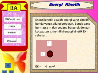 PENDAHULUAN
USAHA
ENERGI
EVALUASI
RA
Energi kinetik adalah energi yang dimiliki
benda yang sedang bergerak. Benda yang
bermassa m dan sedang bergerak dengan
kecepatan v, memiliki energi kinetik Ek
sebesar :
EK = ½ m v2
v
m
 