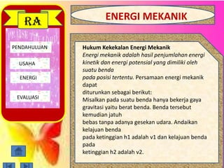 PENDAHULUAN
USAHA
ENERGI
EVALUASI
RA
Hukum Kekekalan Energi Mekanik
Energi mekanik adalah hasil penjumlahan energi
kinetik dan energi potensial yang dimiliki oleh
suatu benda
pada posisi tertentu. Persamaan energi mekanik
dapat
diturunkan sebagai berikut:
Misalkan pada suatu benda hanya bekerja gaya
gravitasi yaitu berat benda. Benda tersebut
kemudian jatuh
bebas tanpa adanya gesekan udara. Andaikan
kelajuan benda
pada ketinggian h1 adalah v1 dan kelajuan benda
pada
ketinggian h2 adalah v2.
ENERGI MEKANIK
 