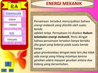 PENDAHULUAN
USAHA
ENERGI
EVALUASI
RA
Persamaan tersebut menunjukkan bahwa
energi mekanik yang dimiliki oleh suatu
benda
adalah tetap. Pernyataan ini disebut Hukum
kekekalan energi mekanik. Perlu diingat
bahwa persamaan tersebut hanya berlaku
jika gaya yang bekerja pada suatu benda
hanya
gaya gravitasiatau dengan kata lain jika tidak
ada energi yang hilang misalnya karena
gesekan udara maupun gesekan antara dua
bidang yang bersentuhan.
KUIS
ENERGI MEKANIK
 