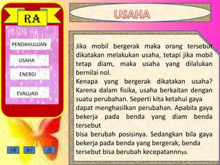 PENDAHULUAN
USAHA
ENERGI
EVALUASI
RA
Jika mobil bergerak maka orang tersebut
dikatakan melakukan usaha, tetapi jika mobil
tetap diam, maka usaha yang dilalukan
bernilai nol.
Kenapa yang bergerak dikatakan usaha?
Karena dalam fisika, usaha berkaitan dengan
suatu perubahan. Seperti kita ketahui gaya
dapat menghasilkan perubahan. Apabila gaya
bekerja pada benda yang diam benda
tersebut
bisa berubah posisinya. Sedangkan bila gaya
bekerja pada benda yang bergerak, benda
tersebut bisa berubah kecepatannnya.
 