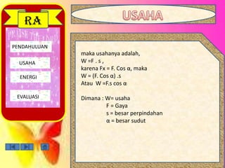 PENDAHULUAN
USAHA
ENERGI
EVALUASI
RA
maka usahanya adalah,
W =F . s ,
karena Fx = F. Cos α, maka
W = (F. Cos α) .s
Atau W =F.s cos α
Dimana : W= usaha
F = Gaya
s = besar perpindahan
α = besar sudut
 