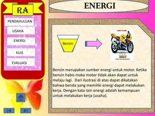 PENDAHULUAN
USAHA
ENERGI
EVALUASI
RA
Bensin
Bensin merupakan sumber energi untuk motor. Ketika
bensin habis maka motor tidak akan dapat untuk
melaju lagi. Dari ilustrasi di atas dapat dikatakan
bahwa benda yang memiliki energi dapat melakukan
kerja. Dengan kata lain energi adalah kemampuan
untuk melakukan kerja (usaha).
KUIS
 