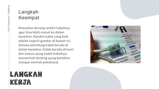 LANGKAH
KERJA
Langkah
Keempat
Kemudian dorong sedikit kabelnya
agar bisa lebih masuk ke dalam
konektor. Kondisi kabel yang baik
adalah seperti gambar di bawah ini,
dimana pelindung kabel berada di
dalam konektor (tidak berada di luar)
dan semua ujung kabel-kabelnya
menyentuh dinding ujung konektor
(sampai mentok pokoknya).
UTPCrossover|TK2B/16
 