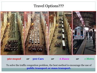 9
360 moped or 300 Cars or 6 Buses or 1 Metro
To solve the traffic congestion problem, the best method is encourage the us...