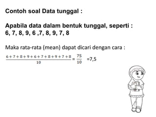 Contoh soal Data tunggal :
Apabila data dalam bentuk tunggal, seperti :
6, 7, 8, 9, 6 ,7, 8, 9, 7, 8
Maka rata-rata (mean) dapat dicari dengan cara :
= =7,5
 