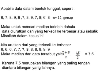 Apabila data dalam bentuk tunggal, seperti :
6, 7, 8, 9, 6 ,7, 8, 9, 7, 8, 6, 8 n= 12, genap
Maka untuk mencari median terlebih dahulu
data diurutkan dari yang terkecil ke terbesar atau sebalikn
Misalkan dalam kasus ini
kita urutkan dari yang terkecil ke terbesar
6, 6, 6, 7, 7, 7, 8, 8, 8, 8, 9, 9
Maka median dari data tersebut yaitu = = 7,5
Karena 7,5 merupakan bilangan yang paling tengah
diantara bilangan yang lainnya.
 
