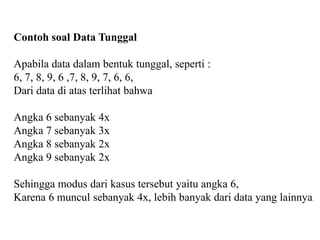 Contoh soal Data Tunggal
Apabila data dalam bentuk tunggal, seperti :
6, 7, 8, 9, 6 ,7, 8, 9, 7, 6, 6,
Dari data di atas terlihat bahwa
Angka 6 sebanyak 4x
Angka 7 sebanyak 3x
Angka 8 sebanyak 2x
Angka 9 sebanyak 2x
Sehingga modus dari kasus tersebut yaitu angka 6,
Karena 6 muncul sebanyak 4x, lebih banyak dari data yang lainnya.
 