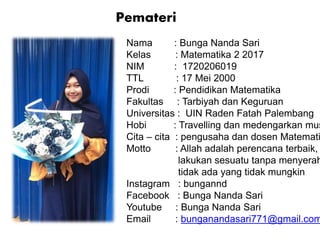 Nama : Bunga Nanda Sari
Kelas : Matematika 2 2017
NIM : 1720206019
TTL : 17 Mei 2000
Prodi : Pendidikan Matematika
Fakultas : Tarbiyah dan Keguruan
Universitas : UIN Raden Fatah Palembang
Hobi : Travelling dan medengarkan mus
Cita – cita : pengusaha dan dosen Matemati
Motto : Allah adalah perencana terbaik,
lakukan sesuatu tanpa menyerah
tidak ada yang tidak mungkin
Instagram : bungannd
Facebook : Bunga Nanda Sari
Youtube : Bunga Nanda Sari
Email : bunganandasari771@gmail.com
Pemateri
 