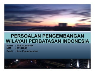 PERSOALAN PENGEMBANGAN
PERSOALAN PENGEMBANGAN
WILAYAH PERBATASAN INDONESIA
Nama : Titik Sumarnik
NIM : 21102048
Prodi : Ilmu Pemerintahan
 