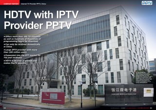 COMPANY REPORT                             Internet TV Provider PPTV, China




HDTV with IPTV
Provider PPTV
•	Offers more than 100 TV channels
as well as hundreds of thousands of
programming hours for download
•	Can only be received domestically
in China
•	Large IPTV provider with more
than 100 million users
•	Expansion into the OTT market for
TVs and receivers
•	HDTV is an area of growth and
makes PayTV possible



                                                                                                                                                                            ■ In the Zhangjiang
                                                                                                                                                                             Microelectronics Port, an
                                                                                                                                                                             office complex directly at the
                                                                                                                                                                             Zhangjiang High-Tech Park
                                                                                                                                                                             station of the #2 Metro line, you’ll
                                                                                                                                                                             find PPTV’s headquarters. 500
                                                                                                                                                                             people work here; in the branch
                                                                                                                                                                             office in Beijing are another 300
                                                                                                                                                                             employees and at their third
                                                                                                                                                                             location in Guangzhou are yet
                                                                                                                                                                             another 100 employees.




230 TELE-satellite International — The World‘s Largest Digital TV Trade Magazine — 1
                                                                                   1-12/2012 — www.TELE-satellite.com                            1-12/2012 — TELE-satellite International — 全球发行量最大的数字电视杂志
                                                                                                                        www.TELE-satellite.com — 1                                                           231
 