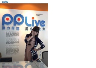 ■PPTV’s receptionist
                                                                                                                        in Shanghai




              stake in PPTV. Softbank is also involved
              with two other top Chinese Internet
              firms: the sales platform Alibaba and
              the social network service renren. By
              the way, the Chinese government also
              owns a stake in PPTV.

                PPTV has a huge investment in all of
              this: “We operate around 5000 servers
              at more than 200 locations all over Chi-
              na.” This guarantees that every user
              in China can obtain the best possible
              bandwidth for downloading TV chan-
              nels and VoD services.

                 PPTV has very impressively shown
              how an Internet startup managed to
              climb to the top of the ladder in a new
              market segment in just a few years.
              It’s a segment that, with the steady in-
              crease in high speed Internet connec-
              tions, is an important addition to the
              programming offered via satellite or
              terrestrially. PPTV shows that the in-
              tegration of Internet services (OTT) is
              an important task for manufacturers of
              TVs and receivers.




236 TELE-satellite International — The World‘s Largest Digital TV Trade Magazine — 1
                                                                                   1-12/2012 — www.TELE-satellite.com
 
