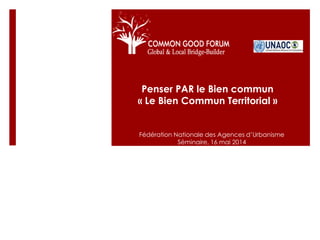 Penser PAR le Bien commun
« Le Bien Commun Territorial »
Fédération Nationale des Agences d’Urbanisme
Séminaire, 16 mai 2014
 