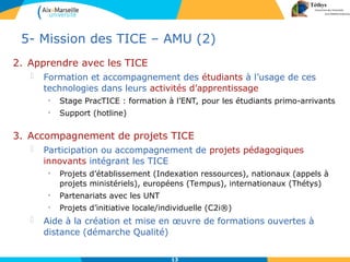 13
2. Apprendre avec les TICE
 Formation et accompagnement des étudiants à l’usage de ces
technologies dans leurs activités d’apprentissage
• Stage PracTICE : formation à l’ENT, pour les étudiants primo-arrivants
• Support (hotline)
5- Mission des TICE – AMU (2)
3. Accompagnement de projets TICE
 Participation ou accompagnement de projets pédagogiques
innovants intégrant les TICE
• Projets d’établissement (Indexation ressources), nationaux (appels à
projets ministériels), européens (Tempus), internationaux (Thétys)
• Partenariats avec les UNT
• Projets d’initiative locale/individuelle (C2i®)
 Aide à la création et mise en œuvre de formations ouvertes à
distance (démarche Qualité)
 