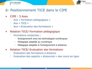 15
6- Positionnement TICE dans le CIPE
• CIPE : 3 Axes
 Axe « Formation pédagogique »
 Axe « TICE »
 Axe « Evaluation des formations »
• Relation TICE/ Evaluation des formations
 Evaluation des formations à distance
 Evaluation des aspects « distanciels » des cours en ligne
• Relation TICE/ Formation pédagogique
 Formations conjointes :
• Enseignement avec les technologies numériques
• Pédagogie adaptée au numérique
• Pédagogie adaptée à l’enseignement à distance.
 