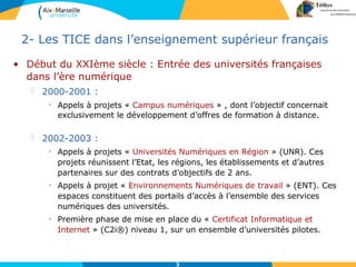 3
2- Les TICE dans l’enseignement supérieur français
• Début du XXIème siècle : Entrée des universités françaises
dans l’ère numérique
 2000-2001 :
• Appels à projets « Campus numériques » , dont l’objectif concernait
exclusivement le développement d’offres de formation à distance.
 2002-2003 :
• Appels à projets « Universités Numériques en Région » (UNR). Ces
projets réunissent l’Etat, les régions, les établissements et d’autres
partenaires sur des contrats d’objectifs de 2 ans.
• Appels à projet « Environnements Numériques de travail » (ENT). Ces
espaces constituent des portails d’accès à l’ensemble des services
numériques des universités.
• Première phase de mise en place du « Certificat Informatique et
Internet » (C2i®) niveau 1, sur un ensemble d’universités pilotes.
 